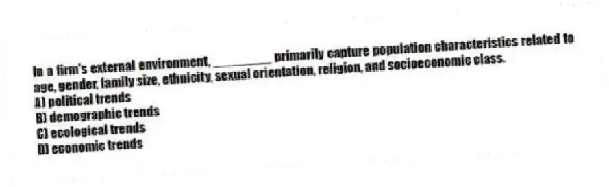 In a firm's external environment, ________ primarily capture population characteristics related to age, gender, family size, ethnicity, sexual orientation, religion, and socioeconomic class.
A) political trends
B) demographic trends
C) ecological trends
D) economic trends