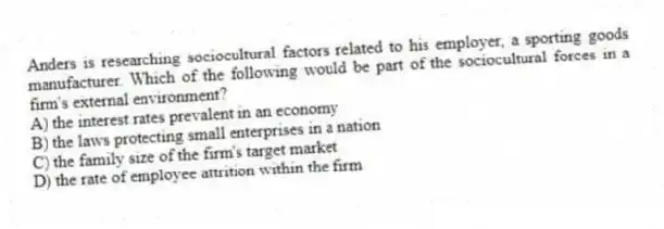 Anders is researching sociocultural factors related to his employer, a sporting goods manufacturer. Which of the following would be part of the sociocultural forces in a firm's external environment?
A) the interest rates prevalent in an economy
B) the laws protecting small enterprises in a nation
C) the family size of the firm's target market
D) the rate of employee attrition within the firm