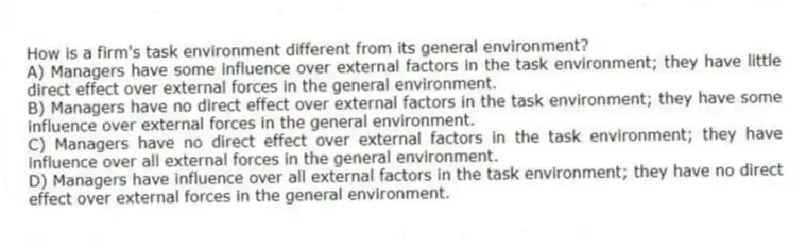 How is a firm's task environment different from its general environment?
A) Managers have some influence over external factors in the task environment; they have little direct effect over external forces in the general environment.
B) Managers have no direct effect over external factors in the task environment; they have some influence over external forces in the general environment.
C) Managers have no direct effect over external factors in the task environment; they have influence over all external forces in the general environment.
D) Managers have influence over all external factors in the task environment; they have no direct effect over external forces in the general environment.