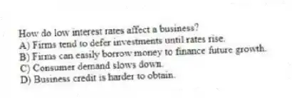 How do low interest rates affect a business?
A) Firms tend to defer investments until rates rise.
B) Firms can easily borrow money to finance future growth.
C) Consumer demand slows down.
D) Business credit is harder to obtain.