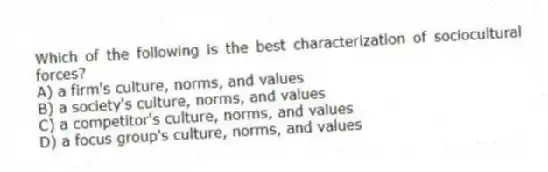 Which of the following is the best characterization of sociocultural forces?
A) a firm's culture, norms, and values
B) a society's culture, norms, and values
C) a competitor's culture, norms, and values
D) a focus group's culture, norms, and values