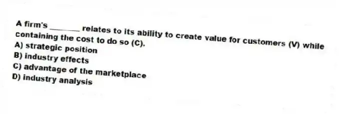 A firm's ________ relates to its ability to create value for customers (V) while containing the cost to do so (C).
A) strategic position
B) industry effects
C) advantage of the marketplace
D) industry analysis