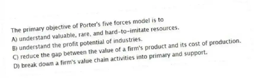 The primary objective of Porter's five forces model is to
A) understand valuable, rare, and hard-to-imitate resources.
B) understand the profit potential of industries.
C) reduce the gap between the value of a firm's product and its cost of production.
D) break down a firm's value chain activities into primary and support.