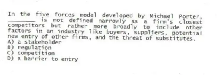 In the five forces model developed by Michael Porter, ________ is not defined narrowly as a firm's closest competitors but rather more broadly to include other factors in an industry like buyers, suppliers, potential new entry of other firms, and the threat of substitutes.
A) a stakeholder
B) regulation
C) competition
D) a barrier to entry