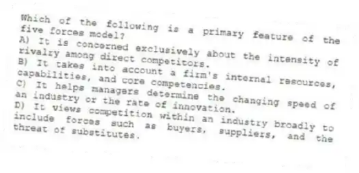 Which of the following is a primary feature of the five forces model?
A) It is concerned exclusively about the intensity of rivalry among direct competitors.
B) It takes into account a firm's internal resources, capabilities, and core competencies.
C) It helps managers determine the changing speed of an industry or the rate of innovation.
D) It views competition within an industry broadly to include forces such as buyers, suppliers, and the threat of substitutes.