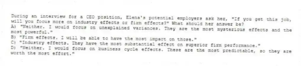 During an interview for a CEO position, Elena's potential employers ask her, "If you get this job, will you focus more on industry effects or firm effects?" What should her answer be?
A) "Neither. I would focus on unexplained variances. They are the most mysterious effects and the most powerful."
B) "Firm effects. I will be able to have the most impact on those."
C) "Industry effects. They have the most substantial effect on superior firm performance."
D) "Neither. I would focus on business cycle effects. These are the most predictable, so they are worth the most effort."
