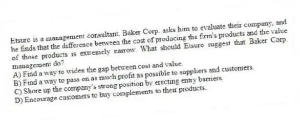 Etsuro is a management consultant. Baker Corp. asks him to evaluate their company, and he finds that the difference between the cost of producing the firm's products and the value of those products is extremely narrow. What should Etsuro suggest that Baker Corp. management do?
A) Find a way to widen the gap between cost and value.
B) Find a way to pass on as much profit as possible to suppliers and customers.
C) Shore up the company's strong position by erecting entry barriers.
D) Encourage customers to buy complements to their products.