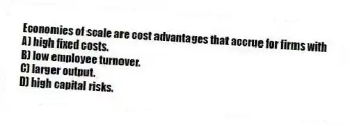 Economies of scale are cost advantages that accrue for firms with
A) high fixed costs.
B) low employee turnover.
C) larger output.
D) high capital risks.