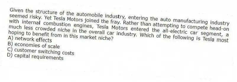 Given the structure of the automobile industry, entering the auto manufacturing industry seemed risky. Yet Tesla Motors joined the fray. Rather than attempting to compete head-on with internal combustion engines, Tesla Motors entered the all-electric car segment, a much less crowded niche in the overall car industry. Which of the following is Tesla most hoping to benefit from in this market niche?
A) network effects
B) economies of scale
C) customer switching costs
D) capital requirements