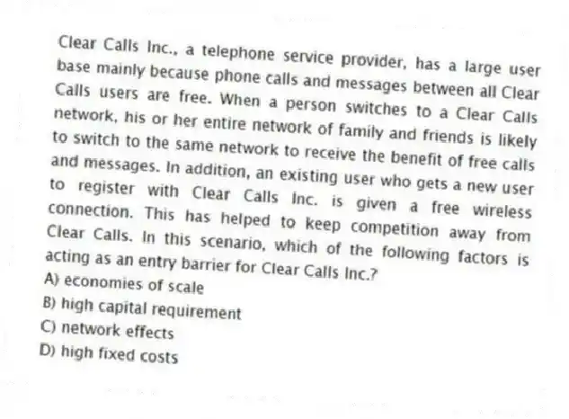 Clear Calls Inc., a telephone service provider, has a large user base mainly because phone calls and messages between all Clear Calls users are free. When a person switches to a Clear Calls network, his or her entire network of family and friends is likely to switch to the same network to receive the benefit of free calls and messages. In addition, an existing user who gets a new user to register with Clear Calls Inc. is given a free wireless connection. This has helped to keep competition away from Clear Calls. In this scenario, which of the following factors is acting as an entry barrier for Clear Calls Inc.?
A) economies of scale
B) high capital requirement
C) network effects
D) high fixed costs