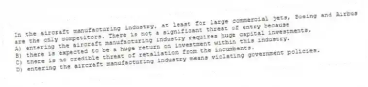 In the aircraft manufacturing industry, at least for large commercial jets, Boeing and Airbus are the only competitors. There is not a significant threat of entry because
A) entering the aircraft manufacturing industry requires huge capital investments.
B) there is expected to be a huge return on investment within this industry.
C) there is no credible threat of retaliation from the incumbents.
D) entering the aircraft manufacturing industry means violating government policies.