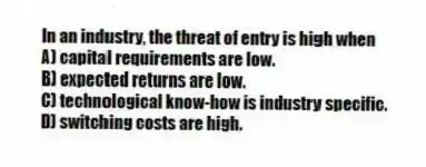 In an industry, the threat of entry is high when
A) capital requirements are low.
B) expected returns are low.
C) technological know-how is industry specific.
D) switching costs are high.