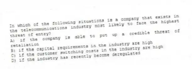 In which of the following situations is a company that exists in the telecommunications industry most likely to face the highest threat of entry?
A) if the company is able to put up a credible threat of retaliation
B) if the capital requirements in the industry are high
C) if the customer switching costs in the industry are high
D) if the industry has recently become deregulated