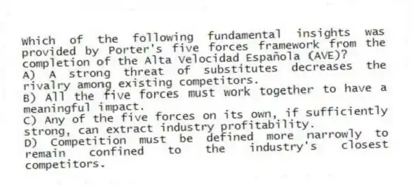 Which of the following fundamental insights was provided by Porter's five forces framework from the completion of the Alta Velocidad Española (AVE)?
A) A strong threat of substitutes decreases the rivalry among existing competitors.
B) All the five forces must work together to have a meaningful impact.
C) Any of the five forces on its own, if sufficiently strong, can extract industry profitability.
D) Competition must be defined more narrowly to remain confined to the industry's closest competitors.