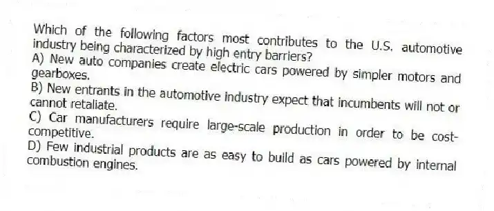 Which of the following factors most contributes to the U.S. automotive industry being characterized by high entry barriers?
A) New auto companies create electric cars powered by simpler motors and gearboxes.
B) New entrants in the automotive industry expect that incumbents will not or cannot retaliate.
C) Car manufacturers require large-scale production in order to be cost-competitive.
D) Few industrial products are as easy to build as cars powered by internal combustion engines.