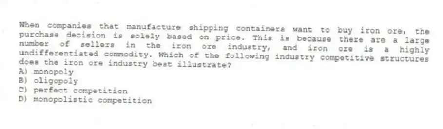 When companies that manufacture shipping containers want to buy iron ore, the purchase decision is solely based on price. This is because there are a large number of sellers in the iron ore industry, and iron ore is a highly undifferentiated commodity. Which of the following industry competitive structures does the iron ore industry best illustrate?
A) monopoly
B) oligopoly
C) perfect competition
D) monopolistic competition