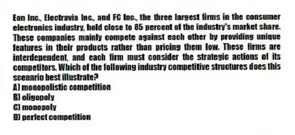 Eon Inc., Electravia Inc., and FC Inc., the three largest firms in the consumer electronics industry, hold close to 85 percent of the industry's market share. These companies mainly compete against each other by providing unique features in their products rather than pricing them low. These firms are interdependent, and each firm must consider the strategic actions of its competitors. Which of the following industry competitive structures does this scenario best illustrate?
A) monopolistic competition
B) oligopoly
C) monopoly
D) perfect competition