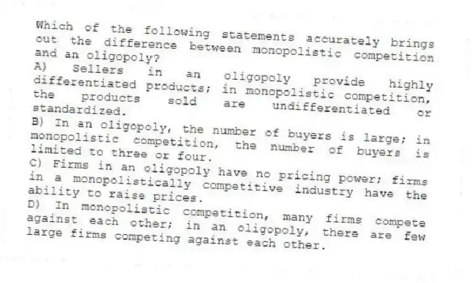 Which of the following statements accurately brings out the difference between monopolistic competition and an oligopoly?
A) Sellers in an oligopoly provide highly differentiated products; in monopolistic competition, the products sold are undifferentiated or standardized.
B) In an oligopoly, the number of buyers is large; in monopolistic competition, the number of buyers is limited to three or four.
C) Firms in an oligopoly have no pricing power; firms in a monopolistically competitive industry have the ability to raise prices.
D) In monopolistic competition, many firms compete against each other; in an oligopoly, there are few large firms competing against each other.