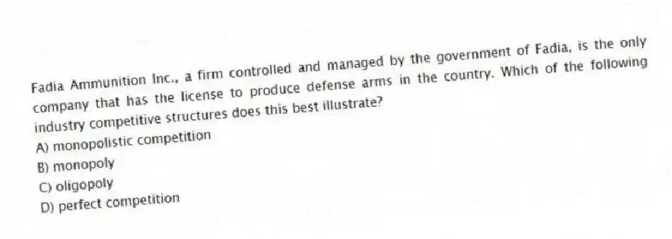 Fadia Ammunition Inc., a firm controlled and managed by the government of Fadia, is the only company that has the license to produce defense arms in the country. Which of the following industry competitive structures does this best illustrate?
A) monopolistic competition
B) monopoly
C) oligopoly
D) perfect competition