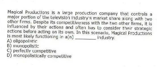Magical Productions is a large production company that controls a major portion of the television industry's market share along with two other firms. Despite its competitiveness with the two other firms, it is influenced by their actions and often has to consider their strategic actions before acting on its own. In this scenario, Magical Productions is most likely functioning in a(n) ________ industry.
A) oligopolistic
B) monopolistic
C) perfectly competitive
D) monopolistically competitive