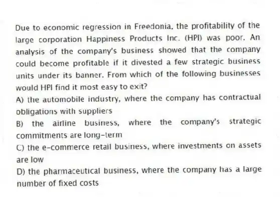 Due to economic regression in Freedonia, the profitability of the large corporation Happiness Products Inc. (HPI) was poor. An analysis of the company's business showed that the company could become profitable if it divested a few strategic business units under its banner. From which of the following businesses would HPI find it most easy to exit?
A) the automobile industry, where the company has contractual obligations with suppliers
B) the airline business, where the company's strategic commitments are long-term
C) the e-commerce retail business, where investments on assets are low
D) the pharmaceutical business, where the company has a large number of fixed costs