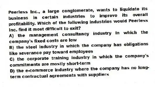 Peerless Inc., a large conglomerate, wants to liquidate its business in certain industries to improve its overall profitability. Which of the following industries would Peerless Inc. find it most difficult to exit?
A) the management consultancy industry in which the company's fixed costs are low
B) the steel industry in which the company has obligations like severance pay toward employees
C) the corporate training industry in which the company's commitments are mostly short-term
D) the e-commerce industry where the company has no long-term contractual agreements with suppliers