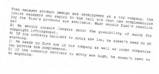 Euan manages product design and development at a toy company. The junior managers who report to him tell him that new complementors for the firm's products are available. What should Euan's reaction be?
A) He should consult lawyers about the possibility of suing for copyright infringement.
B) If the industry barriers to entry are low, he doesn't need to do anything.
C) He needs to find out if his company as well as other companies can provide the complements.
D) If the industry barriers to entry are high, he doesn't need to do anything.