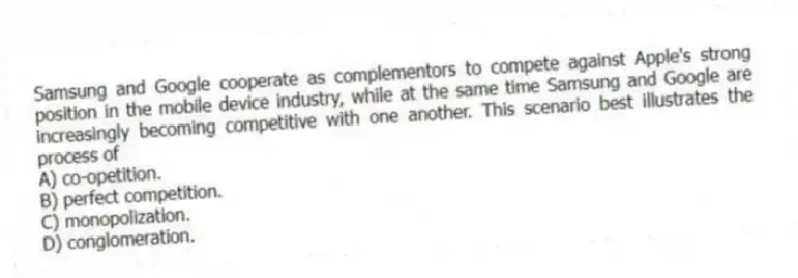 Samsung and Google cooperate as complementors to compete against Apple's strong position in the mobile device industry, while at the same time Samsung and Google are increasingly becoming competitive with one another. This scenario best illustrates the process of
A) co-opetition.
B) perfect competition.
C) monopolization.
D) conglomeration.