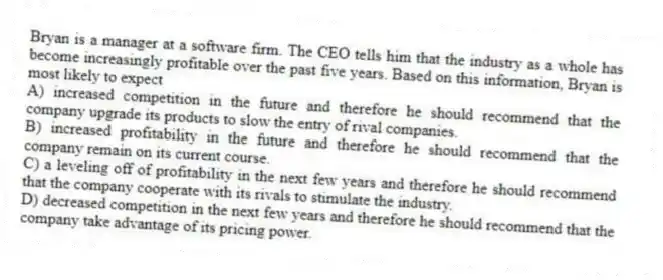 Bryan is a manager at a software firm. The CEO tells him that the industry as a whole has become increasingly profitable over the past five years. Based on this information, Bryan is most likely to expect
A) increased competition in the future and therefore he should recommend that the company upgrade its products to slow the entry of rival companies.
B) increased profitability in the future and therefore he should recommend that the company remain on its current course.
C) a leveling off of profitability in the next few years and therefore he should recommend that the company cooperate with its rivals to stimulate the industry.
D) decreased competition in the next few years and therefore he should recommend that the company take advantage of its pricing power.