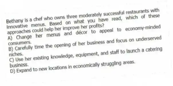Bethany is a chef who owns three moderately successful restaurants with innovative menus. Based on what you have read, which of these approaches could help her improve her profits?
A) Change her menus and décor to appeal to economy-minded consumers.
B) Carefully time the opening of her business and focus on underserved niches.
C) Use her existing knowledge, equipment, and staff to launch a catering business.
D) Expand to new locations in economically struggling areas.