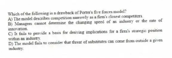 Which of the following is a drawback of Porter's five forces model?
A) The model describes competition narrowly as a firm's closest competitors.
B) Managers cannot determine the changing speed of an industry or the rate of innovation.
C) It fails to provide a basis for deriving implications for a firm's strategic position within an industry.
D) The model fails to consider that threat of substitutes can come from outside a given industry.
