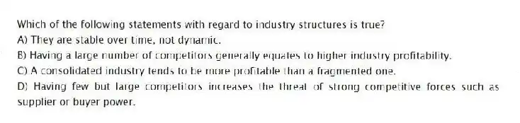 Which of the following statements with regard to industry structures is true?
A) They are stable over time, not dynamic.
B) Having a large number of competitors generally equates to higher industry profitability.
C) A consolidated industry tends to be more profitable than a fragmented one.
D) Having few but large competitors increases the threat of strong competitive forces such as supplier or buyer power.