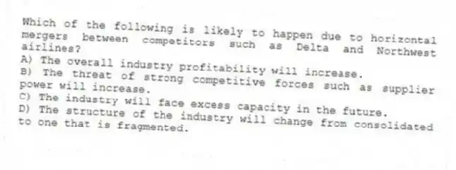 Which of the following is likely to happen due to horizontal mergers between competitors such as Delta and Northwest airlines?
A) The overall industry profitability will increase.
B) The threat of strong competitive forces such as supplier power will increase.
C) The industry will face excess capacity in the future.
D) The structure of the industry will change from consolidated to one that is fragmented.