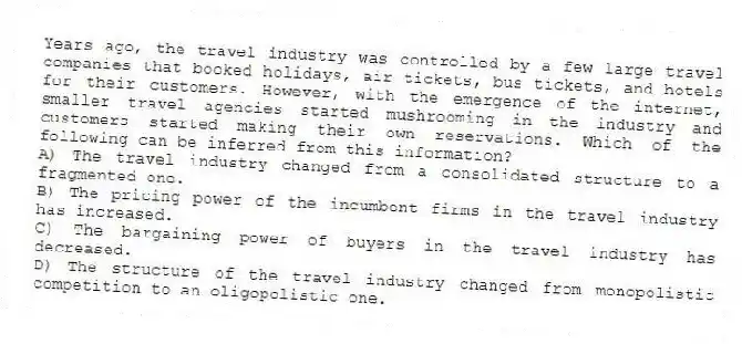 Years ago, the travel industry was controlled by a few large travel companies that booked holidays, air tickets, bus tickets, and hotels for their customers. However, with the emergence of the internet, smaller travel agencies started mushrooming in the industry and customers started making their own reservations. Which of the following can be inferred from this information?
A) The travel industry changed from a consolidated structure to a fragmented one.
B) The pricing power of the incumbent firms in the travel industry has increased.
C) The bargaining power of buyers in the travel industry has decreased.
D) The structure of the travel industry changed from monopolistic competition to an oligopolistic one.