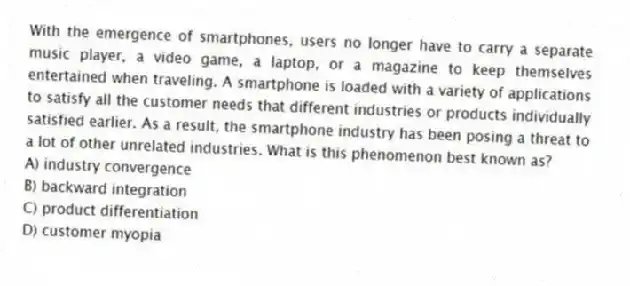 With the emergence of smartphones, users no longer have to carry a separate music player, a video game, a laptop, or a magazine to keep themselves entertained when traveling. A smartphone is loaded with a variety of applications to satisfy all the customer needs that different industries or products individually satisfied earlier. As a result, the smartphone industry has been posing a threat to a lot of other unrelated industries. What is this phenomenon best known as?
A) industry convergence
B) backward integration
C) product differentiation
D) customer myopia
