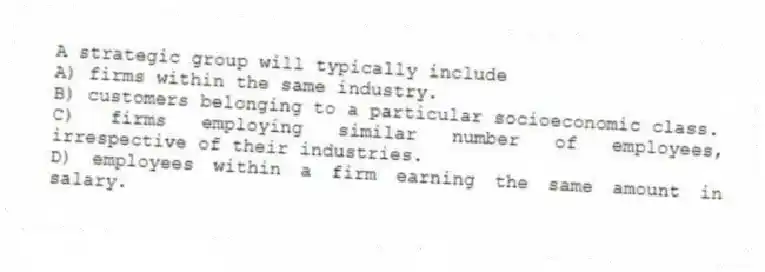 A strategic group will typically include
A) firms within the same industry.
B) customers belonging to a particular socioeconomic class.
C) firms employing similar number of employees, irrespective of their industries.
D) employees within a firm earning the same amount in salary.