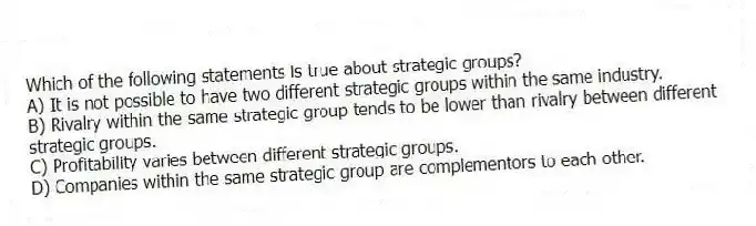 Which of the following statements is true about strategic groups?
A) It is not possible to have two different strategic groups within the same industry.
B) Rivalry within the same strategic group tends to be lower than rivalry between different strategic groups.
C) Profitability varies between different strategic groups.
D) Companies within the same strategic group are complementors to each other.