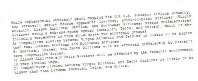 While implementing strategic group mapping for the U.S. domestic airline industry, two strategic groups become apparent: low-cost, point-to-point airlines (Virgin Atlantic, Alaska Airlines, JetBlue, and Southwest Airlines) versus differentiated airlines using a hub-and-spoke system (American, Delta, and United). Which of the following statements is true about these two strategic groups?
A) Competitive rivalry between Virgin Atlantic and JetBlue is likely to be higher than that between American and Southwest Airlines.
B) American, United, and Delta Airlines will be affected differently by Porter's five competitive forces.
C) Alaska Airlines and Delta Airlines will be affected by the external environment in very similar ways.
D) Competitive rivalry between Virgin Atlantic and Delta Airlines is likely to be higher than that between American, Delta, and United.