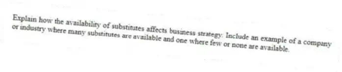 Explain how the availability of substitutes affects business strategy. Include an example of a company or industry where many substitutes are available and one where few or none are available.