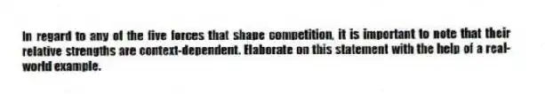 In regard to any of the five forces that shape competition, it is important to note that their relative strengths are context-dependent. Elaborate on this statement with the help of a real-world example.