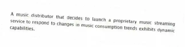 A music distributor that decides to launch a proprietary music streaming service to respond to changes in music consumption trends exhibits dynamic capabilities.