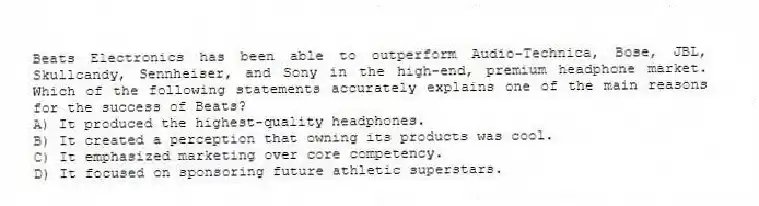 Beats Electronics has been able to outperform Audio-Technica, Bose, JBL, Skullcandy, Sennheiser, and Sony in the high-end, premium headphone market. Which of the following statements accurately explains one of the main reasons for the success of Beats?
A) It produced the highest-quality headphones.
B) It created a perception that owning its products was cool.
C) It emphasized marketing over core competency.
D) It focused on sponsoring future athletic superstars.