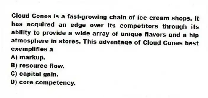 Cloud Cones is a fast-growing chain of ice cream shops. It has acquired an edge over its competitors through its ability to provide a wide array of unique flavors and a hip atmosphere in stores. This advantage of Cloud Cones best exemplifies a
A) markup.
B) resource flow.
C) capital gain.
D) core competency.