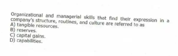 Organizational and managerial skills that find their expression in a company's structure, routines, and culture are referred to as
A) tangible resources.
B) reserves.
C) capital gains.
D) capabilities.