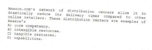 Amazon.com's network of distribution centers allow it to drastically reduce its delivery times compared to other online retailers. These distribution centers are examples of Amazon's
A) core competency.
B) intangible resources.
C) tangible resources.
D) capabilities.