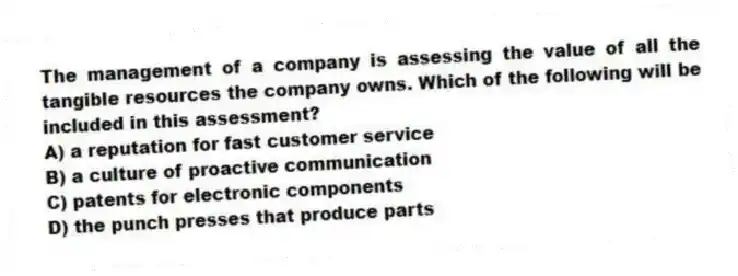 The management of a company is assessing the value of all the tangible resources the company owns. Which of the following will be included in this assessment?
A) a reputation for fast customer service
B) a culture of proactive communication
C) patents for electronic components
D) the punch presses that produce parts