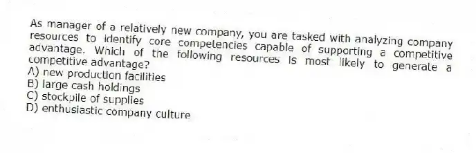 As manager of a relatively new company, you are tasked with analyzing company resources to identify core competencies capable of supporting a competitive advantage. Which of the following resources is most likely to generate a competitive advantage?
A) new production facilities
B) large cash holdings
C) stockpile of supplies
D) enthusiastic company culture
