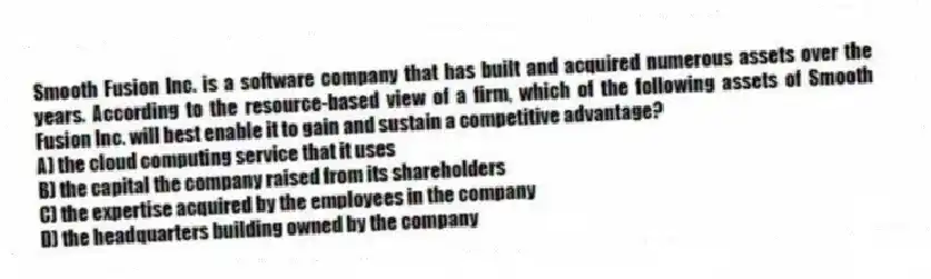Smooth Fusion Inc. is a software company that has built and acquired numerous assets over the years. According to the resource-based view of a firm, which of the following assets of Smooth Fusion Inc. will best enable it to gain and sustain a competitive advantage?
A) the cloud computing service that it uses
B) the capital the company raised from its shareholders
C) the expertise acquired by the employees in the company
D) the headquarters building owned by the company