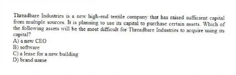 Threadbare Industries is a new high-end textile company that has raised sufficient capital from multiple sources. It is planning to use its capital to purchase certain assets. Which of the following assets will be the most difficult for Threadbare Industries to acquire using its capital?
A) a new CEO
B) software
C) a lease for a new building
D) brand name
