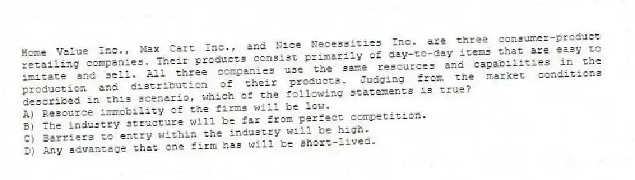 Home Value Inc., Max Cart Inc., and Nice Necessities Inc. are three consumer-product retailing companies. Their products consist primarily of day-to-day items that are easy to imitate and sell. All three companies use the same resources and capabilities in the production and distribution of their products. Judging from the market conditions described in this scenario, which of the following statements is true?
A) Resource immobility of the firms will be low.
B) The industry structure will be far from perfect competition.
C) Barriers to entry within the industry will be high.
D) Any advantage that one firm has will be short-lived.